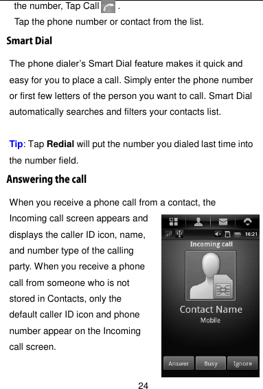  24 the number, Tap Call        .   Tap the phone number or contact from the list. The phone dialer’s Smart Dial feature makes it quick and easy for you to place a call. Simply enter the phone number or first few letters of the person you want to call. Smart Dial automatically searches and filters your contacts list.  Tip: Tap Redial will put the number you dialed last time into the number field. When you receive a phone call from a contact, the Incoming call screen appears and displays the caller ID icon, name, and number type of the calling party. When you receive a phone call from someone who is not stored in Contacts, only the default caller ID icon and phone number appear on the Incoming call screen.  