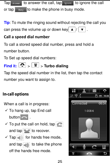  25 Tap              to answer the call, tap              to ignore the call or tap              to make the phone in busy mode.  Tip: To mute the ringing sound without rejecting the call you can press the volume up or down key        /          . Call a speed dial number To call a stored speed dial number, press and hold a number button. To Set up speed dial numbers: Find it:    &gt;   &gt; Turbo dialing Tap the speed dial number in the list, then tap the contact number you want to assign to.  When a call is in progress:  To hang up, tap End call button          .  To put the call on hold, tap       and tap          to recover.  Tap       for hands free mode, and tap          to take the phone off the hands free mode. 