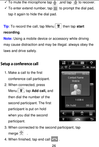  26  To mute the microphone tap        ,and tap        to recover.    To enter extend number, tap        to prompt the dial pad, tap it again to hide the dial pad.    Tip: To record the call, tap Menu          then tap start recording. Note: Using a mobile device or accessory while driving may cause distraction and may be illegal. always obey the laws and drive safely.  1. Make a call to the first conference call participant. 2. When connected, press Menu    , tap Add call, and then dial the number of the second participant. The first participant is put on hold when you dial the second participant. 3. When connected to the second participant, tap merge      . 4. When finished, tap end call          . 