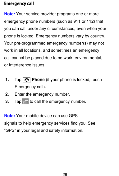  29 Note: Your service provider programs one or more emergency phone numbers (such as 911 or 112) that you can call under any circumstances, even when your phone is locked. Emergency numbers vary by country. Your pre-programmed emergency number(s) may not work in all locations, and sometimes an emergency call cannot be placed due to network, environmental, or interference issues.  1. Tap          Phone (if your phone is locked, touch Emergency call). 2. Enter the emergency number. 3. Tap      to call the emergency number.  Note: Your mobile device can use GPS   signals to help emergency services find you. See ‖GPS‖ in your legal and safety information.   