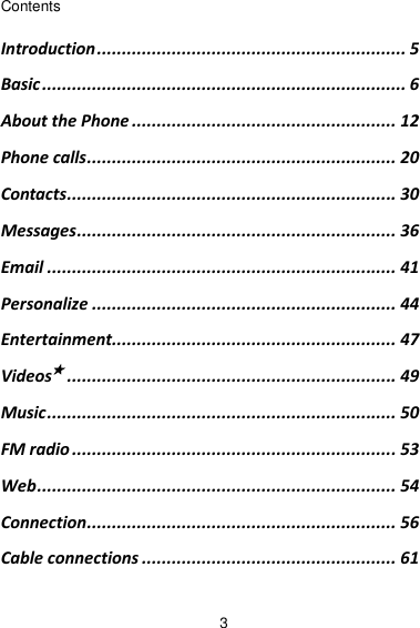 3 Contents Introduction .............................................................. 5 Basic ......................................................................... 6 About the Phone ..................................................... 12 Phone calls .............................................................. 20 Contacts.................................................................. 30 Messages ................................................................ 36 Email ...................................................................... 41 Personalize ............................................................. 44 Entertainment......................................................... 47 Videos★ .................................................................. 49 Music ...................................................................... 50 FM radio ................................................................. 53 Web ........................................................................ 54 Connection .............................................................. 56 Cable connections ................................................... 61 