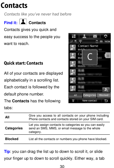  30 Contacts like you’ve never had before Find it:    Contacts Contacts gives you quick and easy success to the people you want to reach. All of your contacts are displayed alphabetically in a scrolling list. Each contact is followed by the default phone number. The Contacts has the following tabs:  Tip: you can drag the list up to down to scroll it, or slide your finger up to down to scroll quickly. Either way, a tab All Give you access to all contacts on your phone including Phone contacts and contacts stored on your SIM card. Categories Let you assign contacts to categories so you can easily send an SMS, MMS, or email message to the whole category. Blocked List all the contacts or numbers you phone have blocked. 