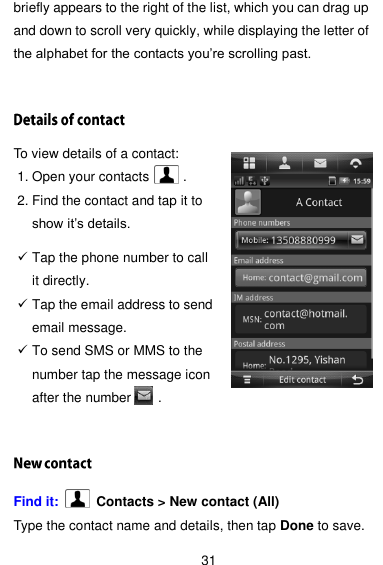  31 briefly appears to the right of the list, which you can drag up and down to scroll very quickly, while displaying the letter of the alphabet for the contacts you’re scrolling past. To view details of a contact: 1. Open your contacts     . 2. Find the contact and tap it to show it’s details.   Tap the phone number to call it directly.    Tap the email address to send email message.  To send SMS or MMS to the number tap the message icon after the number        . Find it:    Contacts &gt; New contact (All) Type the contact name and details, then tap Done to save. 