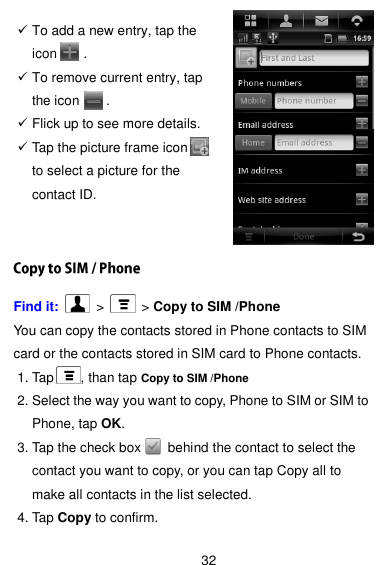  32   To add a new entry, tap the icon        .  To remove current entry, tap the icon        .  Flick up to see more details.  Tap the picture frame icon     to select a picture for the contact ID.   Find it:    &gt;   &gt; Copy to SIM /Phone You can copy the contacts stored in Phone contacts to SIM card or the contacts stored in SIM card to Phone contacts.       1. Tap        , than tap Copy to SIM /Phone 2. Select the way you want to copy, Phone to SIM or SIM to Phone, tap OK. 3. Tap the check box        behind the contact to select the contact you want to copy, or you can tap Copy all to make all contacts in the list selected. 4. Tap Copy to confirm. 