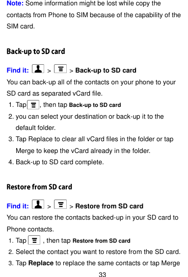  33 Note: Some information might be lost while copy the contacts from Phone to SIM because of the capability of the SIM card.  Find it:    &gt;   &gt; Back-up to SD card You can back-up all of the contacts on your phone to your SD card as separated vCard file.    1. Tap        , then tap Back-up to SD card 2. you can select your destination or back-up it to the default folder. 3. Tap Replace to clear all vCard files in the folder or tap Merge to keep the vCard already in the folder. 4. Back-up to SD card complete.  Find it:    &gt;   &gt; Restore from SD card You can restore the contacts backed-up in your SD card to Phone contacts.       1. Tap          , then tap Restore from SD card 2. Select the contact you want to restore from the SD card. 3. Tap Replace to replace the same contacts or tap Merge 