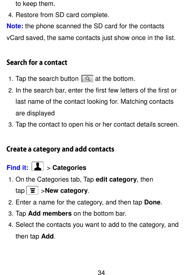  34 to keep them. 4. Restore from SD card complete. Note: the phone scanned the SD card for the contacts vCard saved, the same contacts just show once in the list.  1. Tap the search button          at the bottom. 2. In the search bar, enter the first few letters of the first or last name of the contact looking for. Matching contacts are displayed 3. Tap the contact to open his or her contact details screen.  Find it:    &gt; Categories 1. On the Categories tab, Tap edit category, then tap          &gt;New category. 2. Enter a name for the category, and then tap Done. 3. Tap Add members on the bottom bar. 4. Select the contacts you want to add to the category, and then tap Add.  