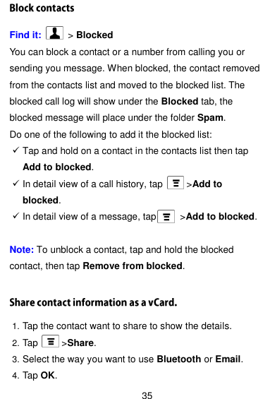  35 Find it:    &gt; Blocked You can block a contact or a number from calling you or sending you message. When blocked, the contact removed from the contacts list and moved to the blocked list. The blocked call log will show under the Blocked tab, the blocked message will place under the folder Spam. Do one of the following to add it the blocked list:  Tap and hold on a contact in the contacts list then tap Add to blocked.  In detail view of a call history, tap          &gt;Add to blocked.  In detail view of a message, tap          &gt;Add to blocked.  Note: To unblock a contact, tap and hold the blocked contact, then tap Remove from blocked.  1. Tap the contact want to share to show the details. 2. Tap          &gt;Share. 3. Select the way you want to use Bluetooth or Email. 4. Tap OK. 