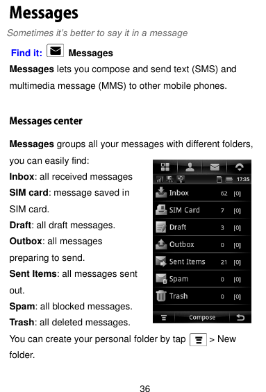  36 Sometimes it’s better to say it in a message Find it:    Messages Messages lets you compose and send text (SMS) and multimedia message (MMS) to other mobile phones.  Messages groups all your messages with different folders, you can easily find: Inbox: all received messages SIM card: message saved in SIM card. Draft: all draft messages. Outbox: all messages preparing to send. Sent Items: all messages sent out. Spam: all blocked messages. Trash: all deleted messages. You can create your personal folder by tap          &gt; New folder.   