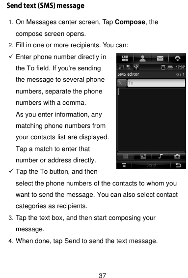  37 1. On Messages center screen, Tap Compose, the compose screen opens. 2. Fill in one or more recipients. You can:  Enter phone number directly in the To field. If you’re sending the message to several phone numbers, separate the phone numbers with a comma. As you enter information, any matching phone numbers from your contacts list are displayed. Tap a match to enter that number or address directly.  Tap the To button, and then select the phone numbers of the contacts to whom you want to send the message. You can also select contact categories as recipients. 3. Tap the text box, and then start composing your message. 4. When done, tap Send to send the text message.    