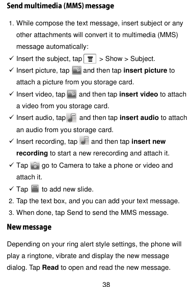  38 1. While compose the text message, insert subject or any other attachments will convert it to multimedia (MMS) message automatically:    Insert the subject, tap          &gt; Show &gt; Subject.  Insert picture, tap        and then tap insert picture to attach a picture from you storage card.  Insert video, tap        and then tap insert video to attach a video from you storage card.  Insert audio, tap        and then tap insert audio to attach an audio from you storage card.  Insert recording, tap        and then tap insert new recording to start a new rerecording and attach it.  Tap        go to Camera to take a phone or video and attach it.  Tap        to add new slide. 2. Tap the text box, and you can add your text message. 3. When done, tap Send to send the MMS message. Depending on your ring alert style settings, the phone will play a ringtone, vibrate and display the new message dialog. Tap Read to open and read the new message. 