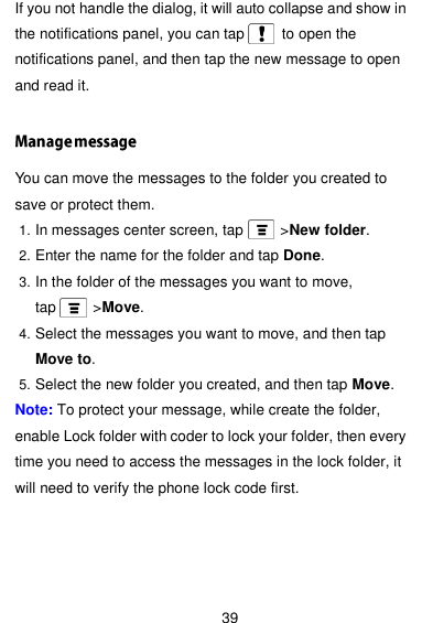  39 If you not handle the dialog, it will auto collapse and show in the notifications panel, you can tap          to open the notifications panel, and then tap the new message to open and read it.  You can move the messages to the folder you created to save or protect them. 1. In messages center screen, tap          &gt;New folder. 2. Enter the name for the folder and tap Done. 3. In the folder of the messages you want to move, tap          &gt;Move. 4. Select the messages you want to move, and then tap Move to. 5. Select the new folder you created, and then tap Move. Note: To protect your message, while create the folder, enable Lock folder with coder to lock your folder, then every time you need to access the messages in the lock folder, it will need to verify the phone lock code first.    