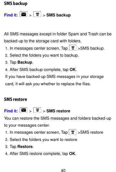  40 Find it:    &gt;   &gt; SMS backup All SMS messages except in folder Spam and Trash can be backed-up to the storage card with folders. 1. In messages center screen, Tap          &gt;SMS backup. 2. Select the folders you want to backup. 3. Tap Backup. 4. After SMS backup complete, tap OK. If you have backed-up SMS messages in your storage card, it will ask you whether to replace the files.  Find it:    &gt;   &gt; SMS restore You can restore the SMS messages and folders backed-up to your messages center. 1. In messages center screen, Tap          &gt;SMS restore 2. Select the folders you want to restore 3. Tap Restore. 4. After SMS restore complete, tap OK.  