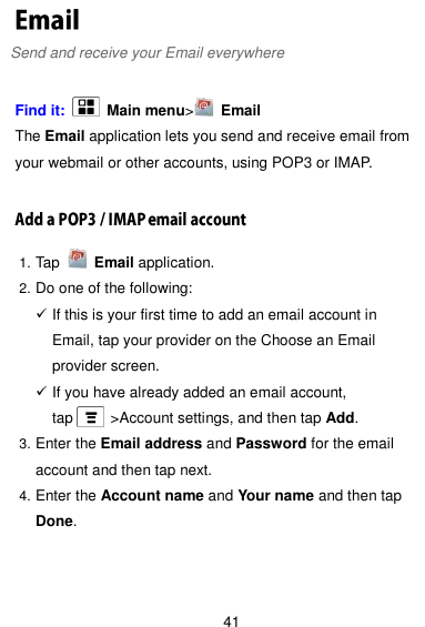  41 Send and receive your Email everywhere  Find it:    Main menu&gt;   Email The Email application lets you send and receive email from your webmail or other accounts, using POP3 or IMAP.  1. Tap    Email application. 2. Do one of the following:  If this is your first time to add an email account in Email, tap your provider on the Choose an Email provider screen.  If you have already added an email account, tap     &gt;Account settings, and then tap Add. 3. Enter the Email address and Password for the email account and then tap next. 4. Enter the Account name and Your name and then tap Done.   