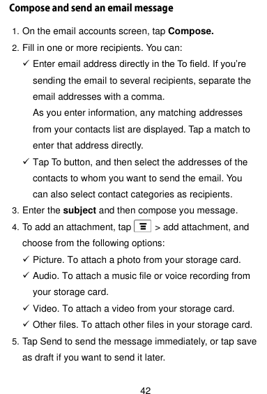  42 1. On the email accounts screen, tap Compose. 2. Fill in one or more recipients. You can:  Enter email address directly in the To field. If you’re sending the email to several recipients, separate the email addresses with a comma. As you enter information, any matching addresses from your contacts list are displayed. Tap a match to enter that address directly.    Tap To button, and then select the addresses of the contacts to whom you want to send the email. You can also select contact categories as recipients. 3. Enter the subject and then compose you message. 4. To add an attachment, tap          &gt; add attachment, and choose from the following options:  Picture. To attach a photo from your storage card.  Audio. To attach a music file or voice recording from your storage card.  Video. To attach a video from your storage card.  Other files. To attach other files in your storage card. 5. Tap Send to send the message immediately, or tap save as draft if you want to send it later.  