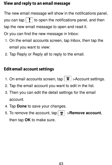  43 The new email message will show in the notifications panel, you can tap          to open the notifications panel, and then tap the new email message to open and read it. Or you can find the new message in Inbox: 1. On the email accounts screen, tap Inbox, then tap the email you want to view: 2. Tap Reply or Reply all to reply to the email.  1. On email accounts screen, tap     &gt;Account settings. 2. Tap the email account you want to edit in the list. 3. Then you can edit the detail settings for the email account. 4. Tap Done to save your changes. 5. To remove the account, tap       &gt;Remove account, then tap OK to make sure.   