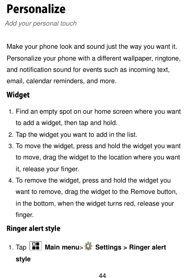  44 Add your personal touch  Make your phone look and sound just the way you want it. Personalize your phone with a different wallpaper, ringtone, and notification sound for events such as incoming text, email, calendar reminders, and more. 1. Find an empty spot on our home screen where you want to add a widget, then tap and hold. 2. Tap the widget you want to add in the list. 3. To move the widget, press and hold the widget you want to move, drag the widget to the location where you want it, release your finger. 4. To remove the widget, press and hold the widget you want to remove, drag the widget to the Remove button, in the bottom, when the widget turns red, release your finger. 1. Tap    Main menu&gt;   Settings &gt; Ringer alert style 