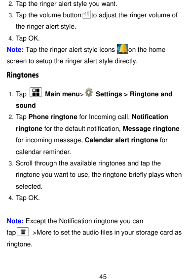  45 2. Tap the ringer alert style you want. 3. Tap the volume button      to adjust the ringer volume of the ringer alert style. 4. Tap OK. Note: Tap the ringer alert style icons        on the home screen to setup the ringer alert style directly. 1. Tap    Main menu&gt;   Settings &gt; Ringtone and sound 2. Tap Phone ringtone for Incoming call, Notification ringtone for the default notification, Message ringtone for incoming message, Calendar alert ringtone for calendar reminder. 3. Scroll through the available ringtones and tap the ringtone you want to use, the ringtone briefly plays when selected. 4. Tap OK.  Note: Except the Notification ringtone you can tap      &gt;More to set the audio files in your storage card as ringtone.  