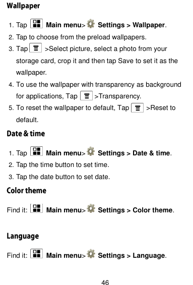  46 1. Tap    Main menu&gt;   Settings &gt; Wallpaper. 2. Tap to choose from the preload wallpapers. 3. Tap      &gt;Select picture, select a photo from your storage card, crop it and then tap Save to set it as the wallpaper. 4. To use the wallpaper with transparency as background for applications, Tap      &gt;Transparency. 5. To reset the wallpaper to default, Tap          &gt;Reset to default. 1. Tap    Main menu&gt;   Settings &gt; Date &amp; time. 2. Tap the time button to set time. 3. Tap the date button to set date. Find it:    Main menu&gt;   Settings &gt; Color theme.  Find it:    Main menu&gt;   Settings &gt; Language.  