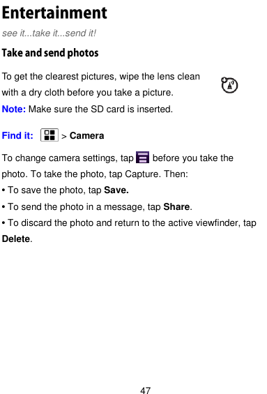  47 see it...take it...send it!     To get the clearest pictures, wipe the lens clean with a dry cloth before you take a picture.   Note: Make sure the SD card is inserted.  Find it:       &gt; Camera  To change camera settings, tap      before you take the photo. To take the photo, tap Capture. Then: • To save the photo, tap Save. • To send the photo in a message, tap Share. • To discard the photo and return to the active viewfinder, tap Delete. 