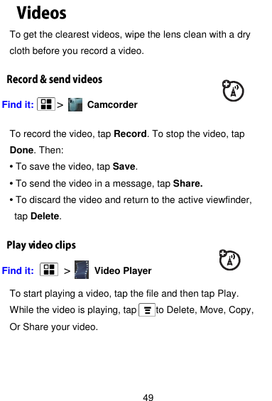  49 To get the clearest videos, wipe the lens clean with a dry cloth before you record a video. Find it:    &gt;        Camcorder  To record the video, tap Record. To stop the video, tap Done. Then: • To save the video, tap Save. • To send the video in a message, tap Share. • To discard the video and return to the active viewfinder,  tap Delete. Find it:     &gt;        Video Player  To start playing a video, tap the file and then tap Play. While the video is playing, tap      to Delete, Move, Copy,   Or Share your video.    