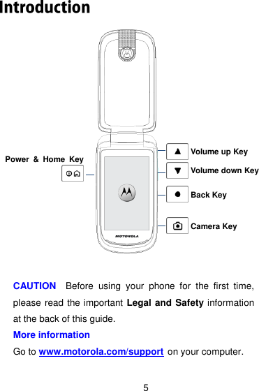 5                 CAUTION    Before  using  your  phone  for  the  first  time, please read the important Legal and Safety information at the back of this guide. More information Go to www.motorola.com/support on your computer. Power  &amp;  Home  Key  Camera Key Back Key Volume up Key Volume down Key 