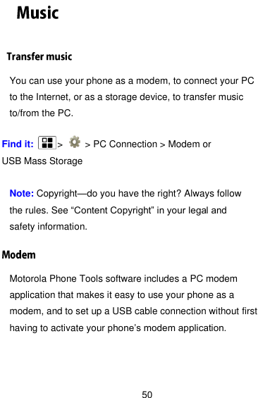  50  You can use your phone as a modem, to connect your PC to the Internet, or as a storage device, to transfer music to/from the PC.  Find it:      &gt;    &gt; PC Connection &gt; Modem or USB Mass Storage  Note: Copyright—do you have the right? Always follow the rules. See ―Content Copyright‖ in your legal and safety information. Motorola Phone Tools software includes a PC modem application that makes it easy to use your phone as a modem, and to set up a USB cable connection without first having to activate your phone’s modem application. 