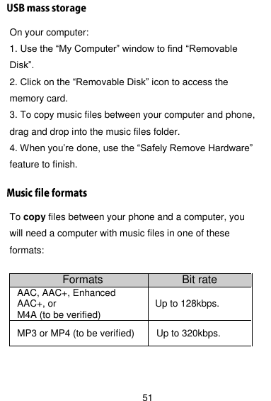  51 On your computer: 1. Use the ―My Computer‖ window to find ―Removable Disk‖. 2. Click on the ―Removable Disk‖ icon to access the memory card. 3. To copy music files between your computer and phone, drag and drop into the music files folder. 4. When you’re done, use the ―Safely Remove Hardware‖ feature to finish. To copy files between your phone and a computer, you will need a computer with music files in one of these formats:  Formats Bit rate AAC, AAC+, Enhanced AAC+, or M4A (to be verified) Up to 128kbps.   MP3 or MP4 (to be verified) Up to 320kbps. 