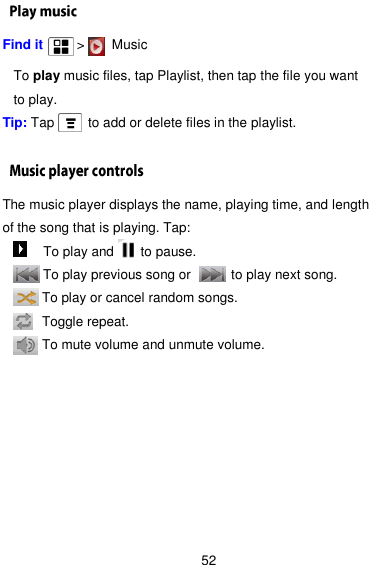  52 Find it      &gt;    Music    To play music files, tap Playlist, then tap the file you want to play. Tip: Tap     to add or delete files in the playlist.  The music player displays the name, playing time, and length of the song that is playing. Tap:      To play and        to pause.    To play previous song or            to play next song.    To play or cancel random songs.        Toggle repeat.    To mute volume and unmute volume.   