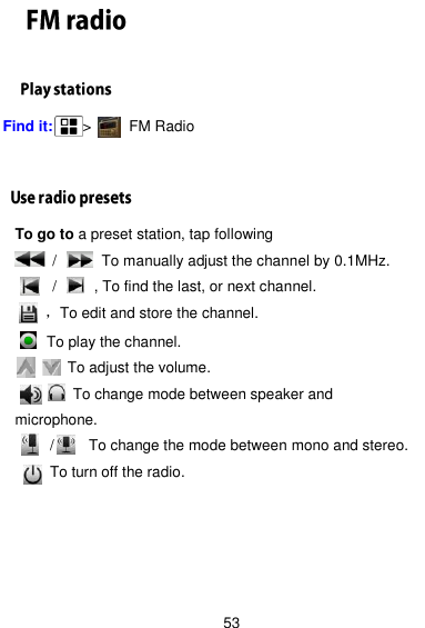  53  Find it:    &gt;      FM Radio   To go to a preset station, tap following      /         To manually adjust the channel by 0.1MHz.      /       , To find the last, or next channel.     ，To edit and store the channel.     To play the channel.        To adjust the volume.        To change mode between speaker and microphone.    /   To change the mode between mono and stereo.         To turn off the radio.    