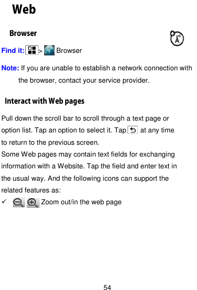  54 Find it:    &gt;     Browser  Note: If you are unable to establish a network connection with the browser, contact your service provider. Pull down the scroll bar to scroll through a text page or option list. Tap an option to select it. Tap      at any time to return to the previous screen. Some Web pages may contain text fields for exchanging information with a Website. Tap the field and enter text in the usual way. And the following icons can support the related features as:       Zoom out/in the web page         