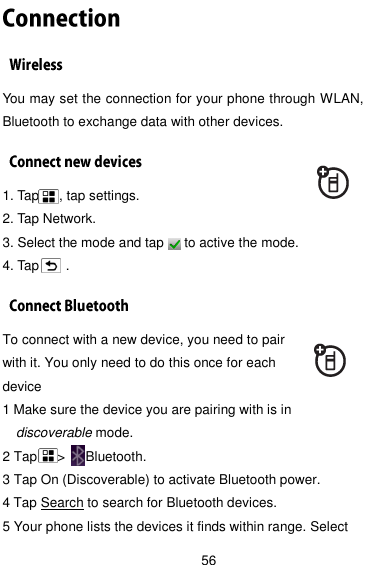  56 You may set the connection for your phone through WLAN, Bluetooth to exchange data with other devices. 1. Tap      , tap settings.   2. Tap Network. 3. Select the mode and tap      to active the mode. 4. Tap        .     To connect with a new device, you need to pair with it. You only need to do this once for each device 1 Make sure the device you are pairing with is in discoverable mode. 2 Tap    &gt;   Bluetooth. 3 Tap On (Discoverable) to activate Bluetooth power. 4 Tap Search to search for Bluetooth devices. 5 Your phone lists the devices it finds within range. Select 