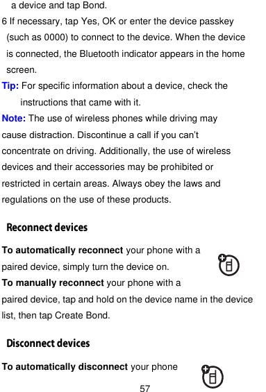  57 a device and tap Bond. 6 If necessary, tap Yes, OK or enter the device passkey (such as 0000) to connect to the device. When the device   is connected, the Bluetooth indicator appears in the home screen. Tip: For specific information about a device, check the instructions that came with it. Note: The use of wireless phones while driving may cause distraction. Discontinue a call if you can’t concentrate on driving. Additionally, the use of wireless devices and their accessories may be prohibited or restricted in certain areas. Always obey the laws and regulations on the use of these products. To automatically reconnect your phone with a paired device, simply turn the device on. To manually reconnect your phone with a paired device, tap and hold on the device name in the device list, then tap Create Bond. To automatically disconnect your phone 