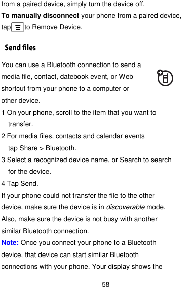  58 from a paired device, simply turn the device off. To manually disconnect your phone from a paired device, tap    to Remove Device. You can use a Bluetooth connection to send a media file, contact, datebook event, or Web shortcut from your phone to a computer or other device. 1 On your phone, scroll to the item that you want to transfer. 2 For media files, contacts and calendar events   tap Share &gt; Bluetooth. 3 Select a recognized device name, or Search to search for the device. 4 Tap Send. If your phone could not transfer the file to the other device, make sure the device is in discoverable mode. Also, make sure the device is not busy with another similar Bluetooth connection. Note: Once you connect your phone to a Bluetooth device, that device can start similar Bluetooth connections with your phone. Your display shows the 