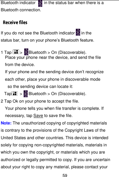  59 Bluetooth indicator     in the status bar when there is a Bluetooth connection. If you do not see the Bluetooth indicator   in the status bar, turn on your phone’s Bluetooth feature.  1 Tap     &gt;   Bluetooth &gt; On (Discoverable). Place your phone near the device, and send the file from the device.   If your phone and the sending device don’t recognize each other, place your phone in discoverable mode so the sending device can locate it:   Tap     &gt;   Bluetooth &gt; On (Discoverable). 2 Tap Ok on your phone to accept the file. Your phone tells you when file transfer is complete. If necessary, tap Save to save the file. Note: The unauthorized copying of copyrighted materials is contrary to the provisions of the Copyright Laws of the United States and other countries. This device is intended solely for copying non-copyrighted materials, materials in which you own the copyright, or materials which you are authorized or legally permitted to copy. If you are uncertain about your right to copy any material, please contact your 