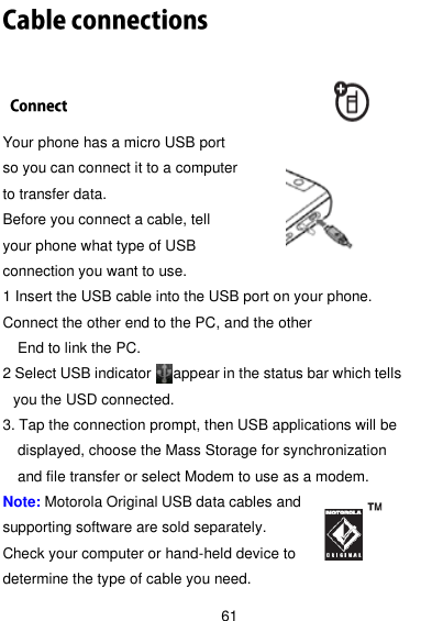  61  Your phone has a micro USB port   so you can connect it to a computer   to transfer data.   Before you connect a cable, tell your phone what type of USB connection you want to use. 1 Insert the USB cable into the USB port on your phone. Connect the other end to the PC, and the other     End to link the PC. 2 Select USB indicator      appear in the status bar which tells you the USD connected.   3. Tap the connection prompt, then USB applications will be displayed, choose the Mass Storage for synchronization and file transfer or select Modem to use as a modem. Note: Motorola Original USB data cables and supporting software are sold separately.   Check your computer or hand-held device to determine the type of cable you need. 