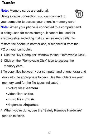  62 Note: Memory cards are optional. Using a cable connection, you can connect to your computer to access your phone’s memory card. Note: When your phone is connected to a computer and is being used for mass storage, it cannot be used for anything else, including making emergency calls. To restore the phone to normal use, disconnect it from the PC on your computer: 1 Use the ―My Computer‖ window to find ―Removable Disk‖. 2 Click on the ―Removable Disk‖ icon to access the memory card. 3 To copy files between your computer and phone, drag and drop into the appropriate folders. Use the folders on your memory card for the file types indicated: • picture files: \camera. • video files: \video. • music files: \music • ringtones: \ringtones. 4 When you’re done, use the ―Safely Remove Hardware‖ feature to finish. 