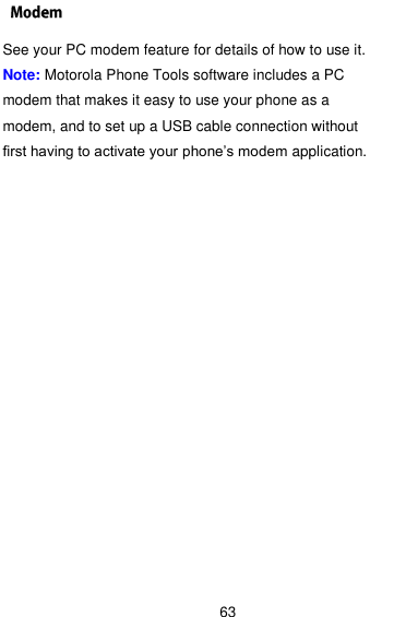  63 See your PC modem feature for details of how to use it. Note: Motorola Phone Tools software includes a PC modem that makes it easy to use your phone as a modem, and to set up a USB cable connection without first having to activate your phone’s modem application.  