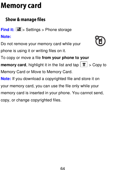  64 Find it:    &gt; Settings &gt; Phone storage Note:   Do not remove your memory card while your phone is using it or writing files on it. To copy or move a file from your phone to your memory card, highlight it in the list and tap     &gt; Copy to Memory Card or Move to Memory Card. Note: If you download a copyrighted file and store it on your memory card, you can use the file only while your memory card is inserted in your phone. You cannot send, copy, or change copyrighted files. 