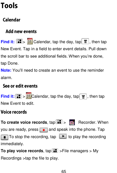  65 Find it:    &gt;    Calendar, tap the day, tap    , then tap   New Event. Tap in a field to enter event details. Pull down   the scroll bar to see additional fields. When you’re done,   tap Done. Note: You’ll need to create an event to use the reminder alarm. Find it:    &gt;   Calendar, tap the day, tap    , then tap New Event to edit. To create voice records, tap        &gt;       Recorder. When you are ready, press      and speak into the phone. Tap         To stop the recording, tap            to play the recording immediately.   To play voice records, tap        &gt;File managers &gt; My Recordings &gt;tap the file to play. 