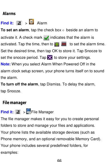  66  Find it:      &gt;     Alarm To set an alarm, tap the check box e beside an alarm to activate it. A check mark      indicates that the alarm is activated. Tap the time, then to        ,        to set the alarm time. Set the desired time, then tap OK to store it. Tap Snooze to set the snooze period. Tap     to store your settings. Note: When you select Alarm When Powered Off in the alarm clock setup screen, your phone turns itself on to sound the alarm. To turn off the alarm, tap Dismiss. To delay the alarm, tap Snooze. Find it:     &gt;    File Manager The file manager makes it easy for you to create personal folders to store and manage your files and applications. Your phone lists the available storage devices (such as Phone memory, and an optional removable Memory Card). Your phone includes several predefined folders, for examples: 