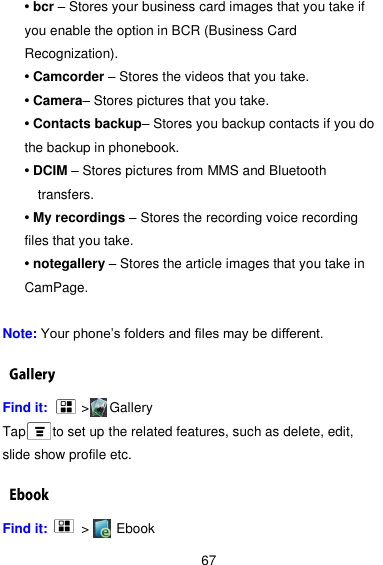  67 • bcr – Stores your business card images that you take if you enable the option in BCR (Business Card Recognization). • Camcorder – Stores the videos that you take. • Camera– Stores pictures that you take. • Contacts backup– Stores you backup contacts if you do the backup in phonebook. • DCIM – Stores pictures from MMS and Bluetooth transfers. • My recordings – Stores the recording voice recording files that you take. • notegallery – Stores the article images that you take in CamPage.  Note: Your phone’s folders and files may be different. Find it:     &gt;    Gallery Tap        to set up the related features, such as delete, edit, slide show profile etc.   Find it:     &gt;      Ebook 