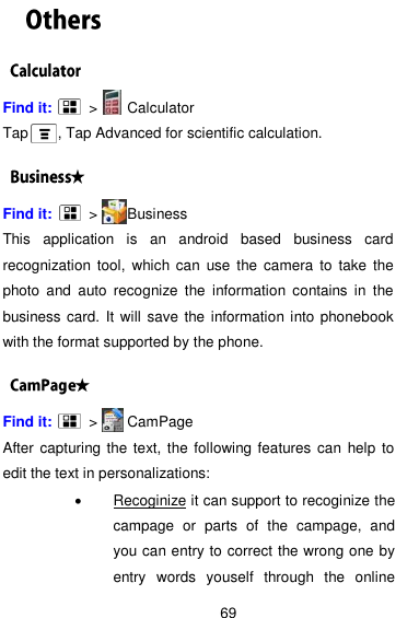  69 Find it:      &gt;      Calculator Tap    , Tap Advanced for scientific calculation. Find it:      &gt;      Business This  application  is  an  android  based  business  card recognization  tool,  which can  use  the camera  to  take the photo  and  auto  recognize  the  information  contains  in  the business card. It will save the information into phonebook with the format supported by the phone.   Find it:     &gt;      CamPage After capturing the text, the following features can help  to edit the text in personalizations:   Recoginize it can support to recoginize the campage  or  parts  of  the  campage,  and   you can entry to correct the wrong one by entry  words  youself  through  the  online 