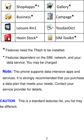 7  Shop4apps★*  Gallery★  Business★  Campage★  Leisure 4in1  YoudaoDict  Hexin Stock*  SIM Toolkit★  ★ Features need the Tflash to be installed. * Features dependent on the SIM, network, and your data service. You may be charged    Note: This phone supports data-intensive apps and services. It is strongly recommended that you purchase a data plan that meets your needs. Contact your service provider for details.  CAUTION    This is a standard features list, you list may be different. 