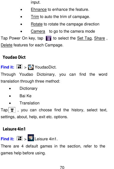  70 input.   Ehnance to enhance the feature.   Trim to auto the trim of campage.  Rotate to rotate the campage direction    Camera  to go to the camera mode Tap Power On key, tap          to select the Set Tag, Share , Delete features for each Campage.         Find it:     &gt;      YoudaoDict. Through  Youdao  Dictoinary,  you  can  find  the  word translation through three method:   Dictionary   Bai Ke   Translation Tap    ,  you  can  choose  find  the  history,  select  text, settings, about, help, exit etc. options. Find it:     &gt;      Leisure 4in1. There  are  4  default  games  in  the  section,  refer  to  the games help before using. 