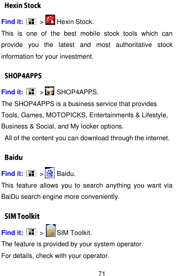  71 Find it:      &gt;      Hexin Stock. This  is  one  of  the  best  mobile  stock  tools  which  can provide  you  the  latest  and  most  authoritative  stock information for your investment.   Find it:      &gt;      SHOP4APPS. The SHOP4APPS is a business service that provides Tools, Games, MOTOPICKS, Entertainments &amp; Lifestyle, Business &amp; Social, and My locker options.   All of the content you can download through the internet.   Find it:      &gt;      Baidu. This  feature  allows  you to  search  anything you  want via BaiDu search engine more conveniently.     Find it:     &gt;      SIM Toolkit. The feature is provided by your system operator.   For details, check with your operator. 