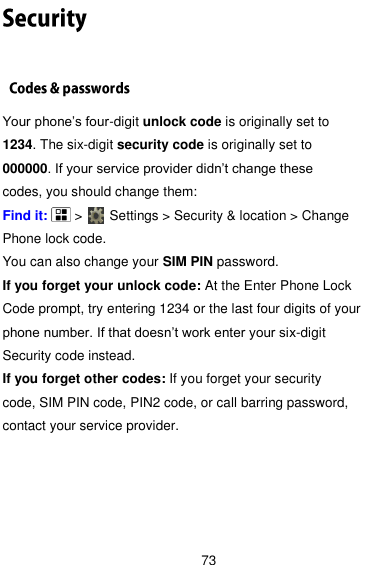  73  Your phone’s four-digit unlock code is originally set to 1234. The six-digit security code is originally set to 000000. If your service provider didn’t change these codes, you should change them: Find it:    &gt;     Settings &gt; Security &amp; location &gt; Change Phone lock code. You can also change your SIM PIN password. If you forget your unlock code: At the Enter Phone Lock Code prompt, try entering 1234 or the last four digits of your phone number. If that doesn’t work enter your six-digit Security code instead. If you forget other codes: If you forget your security code, SIM PIN code, PIN2 code, or call barring password, contact your service provider.    