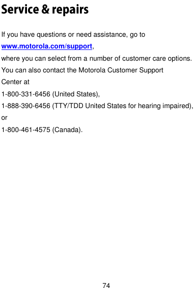  74  If you have questions or need assistance, go to www.motorola.com/support,   where you can select from a number of customer care options.   You can also contact the Motorola Customer Support   Center at 1-800-331-6456 (United States),   1-888-390-6456 (TTY/TDD United States for hearing impaired),   or 1-800-461-4575 (Canada). 