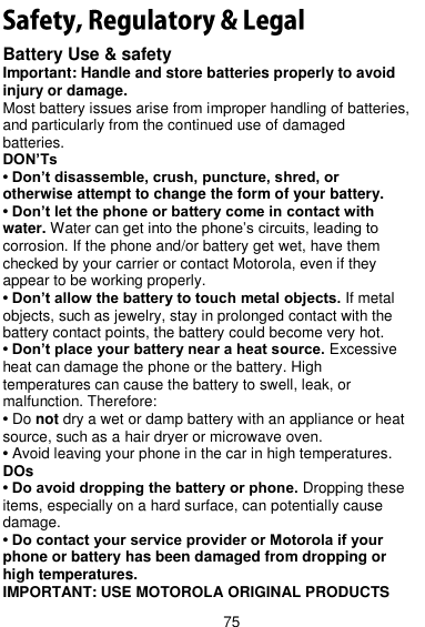  75 Battery Use &amp; safety Important: Handle and store batteries properly to avoid injury or damage. Most battery issues arise from improper handling of batteries, and particularly from the continued use of damaged batteries. DON’Ts • Don’t disassemble, crush, puncture, shred, or otherwise attempt to change the form of your battery. • Don’t let the phone or battery come in contact with water. Water can get into the phone’s circuits, leading to corrosion. If the phone and/or battery get wet, have them checked by your carrier or contact Motorola, even if they appear to be working properly. • Don’t allow the battery to touch metal objects. If metal objects, such as jewelry, stay in prolonged contact with the battery contact points, the battery could become very hot. • Don’t place your battery near a heat source. Excessive heat can damage the phone or the battery. High temperatures can cause the battery to swell, leak, or malfunction. Therefore: • Do not dry a wet or damp battery with an appliance or heat source, such as a hair dryer or microwave oven. • Avoid leaving your phone in the car in high temperatures. DOs • Do avoid dropping the battery or phone. Dropping these items, especially on a hard surface, can potentially cause damage. • Do contact your service provider or Motorola if your phone or battery has been damaged from dropping or high temperatures. IMPORTANT: USE MOTOROLA ORIGINAL PRODUCTS 