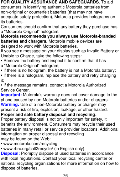  76 FOR QUALITY ASSURANCE AND SAFEGUARDS. To aid consumers in identifying authentic Motorola batteries from non-original or counterfeit batteries (that may not have adequate safety protection), Motorola provides holograms on its batteries. Consumers should confirm that any battery they purchase has a ―Motorola Original‖ hologram. Motorola recommends you always use Motorola-branded batteries and chargers. Motorola mobile devices are designed to work with Motorola batteries. If you see a message on your display such as Invalid Battery or Unable to Charge, take the following steps: • Remove the battery and inspect it to confirm that it has   a ―Motorola Original‖ hologram; • If there is no hologram, the battery is not a Motorola battery; • If there is a hologram, replace the battery and retry charging it; • If the message remains, contact a Motorola Authorized Service Center. Important: Motorola’s warranty does not cover damage to the phone caused by non-Motorola batteries and/or chargers. Warning: Use of a non-Motorola battery or charger may present a risk of fire, explosion, leakage, or other hazard. Proper and safe battery disposal and recycling:   Proper battery disposal is not only important for safety, it benefits the environment. Consumers may recycle their used batteries in many retail or service provider locations. Additional information on proper disposal and recycling   may be found on the Web: • www.motorola.com/recycling • www.rbrc.org/call2recycle/ (in English only) Disposal: Promptly dispose of used batteries in accordance with local regulations. Contact your local recycling center or national recycling organizations for more information on how to dispose of batteries. 