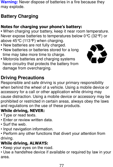  77 Warning: Never dispose of batteries in a fire because they may explode.  Battery Charging  Notes for charging your phone’s battery: • When charging your battery, keep it near room temperature. Never expose batteries to temperatures below 0°C (32°F) or above 45°C (113°F) when charging. • New batteries are not fully charged. • New batteries or batteries stored for a long time may take more time to charge. • Motorola batteries and charging systems have circuitry that protects the battery from damage from overcharging.  Driving Precautions Responsible and safe driving is your primary responsibility when behind the wheel of a vehicle. Using a mobile device or accessory for a call or other application while driving may cause distraction. Using a mobile device or accessory may be prohibited or restricted in certain areas, always obey the laws and regulations on the use of these products. While driving, NEVER: • Type or read texts. • Enter or review written data. • Surf the web. • Input navigation information. • Perform any other functions that divert your attention from driving. While driving, ALWAYS: • Keep your eyes on the road. • Use a handsfree device if available or required by law in your area. 